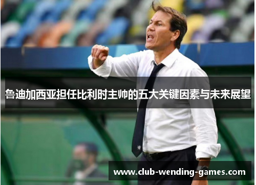 鲁迪加西亚担任比利时主帅的五大关键因素与未来展望 鲁迪加西亚担任比利时主帅的五大关键因素与未来展望