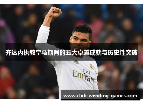 齐达内执教皇马期间的五大卓越成就与历史性突破