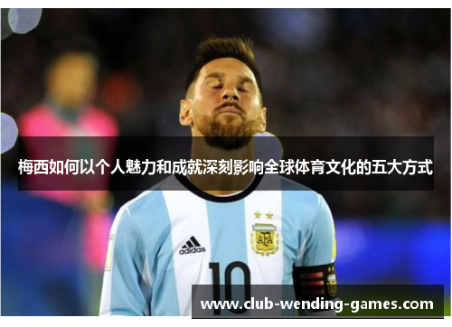 梅西如何以个人魅力和成就深刻影响全球体育文化的五大方式