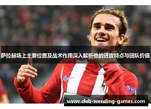 萨拉赫场上主要位置及战术作用深入解析他的进攻特点与团队价值 萨拉赫场上主要位置及战术作用深入解析他的进攻特点与团队价值