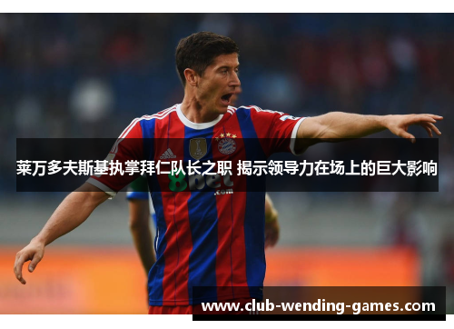 莱万多夫斯基执掌拜仁队长之职 揭示领导力在场上的巨大影响 莱万多夫斯基执掌拜仁队长之职 揭示领导力在场上的巨大影响