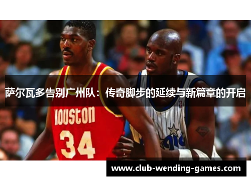 萨尔瓦多告别广州队：传奇脚步的延续与新篇章的开启