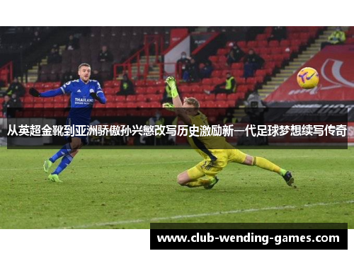 从英超金靴到亚洲骄傲孙兴慜改写历史激励新一代足球梦想续写传奇