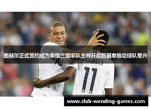 图赫尔正式签约成为英格兰国家队主帅开启新篇章推动球队复兴